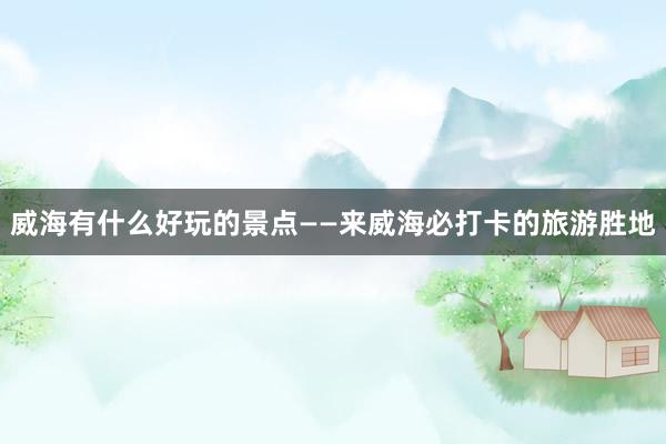 威海有什么好玩的景点——来威海必打卡的旅游胜地